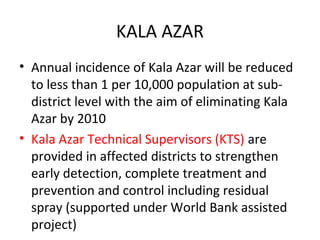 KALA AZAR
• Annual incidence of Kala Azar will be reduced
to less than 1 per 10,000 population at sub-
district level with the aim of eliminating Kala
Azar by 2010
• Kala Azar Technical Supervisors (KTS) are
provided in affected districts to strengthen
early detection, complete treatment and
prevention and control including residual
spray (supported under World Bank assisted
project)
 