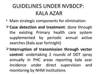 GUIDELINES UNDER NVBDCP:
KALA AZAR
• Main strategic components for elimination:
Case detection and treatment: done through
the existing Primary health care system
supplemented by periodic annual active
searches (Kala azar fortnight)
Interruption of transmission through vector
control: undertaking 2 rounds of DDT spray
annually in PHC areas reporting kala azar
incidence under direct supervision and
monitoring by NHM institutions
 