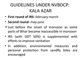 • First round of IRS: february-march
• Second round: may-june
Just before the onset of monsoon as some
parts of Bihar become inaccessible in monsoon
• IRS (with DDT 50%) is supplemented with
efforts to improve sanitation
• In addition, environmental measures and
personal protection from sandfly bites are
encouraged
GUIDELINES UNDER NVBDCP:
KALA AZAR
 