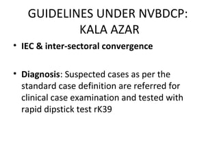 • IEC & inter-sectoral convergence
• Diagnosis: Suspected cases as per the
standard case definition are referred for
clinical case examination and tested with
rapid dipstick test rK39
GUIDELINES UNDER NVBDCP:
KALA AZAR
 