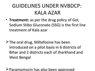 • Treatment: as per the drug policy of GoI,
Sodium Stibo Gluconate (SSG) is the first line
treatment of Kala azar
The oral drug, Miltefosine has been
introduced on a pilot basis in 6 districts of
Bihar and 2 districts each of Jharkhand and
West Bengal
Paramomycin has also been approved
GUIDELINES UNDER NVBDCP:
KALA AZAR
 