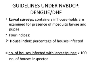 • Larval surveys: containers in house-holds are
examined for presence of mosquito larvae and
pupae
• Four indices:
 House index: percentage of houses infected
= no. of houses infected with larvae/pupae x 100
no. of houses inspected
GUIDELINES UNDER NVBDCP:
DENGUE/DHF
 