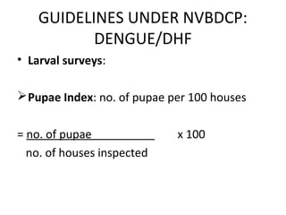 • Larval surveys:
Pupae Index: no. of pupae per 100 houses
= no. of pupae x 100
no. of houses inspected
GUIDELINES UNDER NVBDCP:
DENGUE/DHF
 