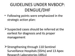 • Following points were emphasized in the
strategic action plan:
Suspected cases should be referred at the
earliest for diagnosis and its proper
management
Strengthening through 110 Sentinel
Surveillance Hospitals (SSHs) and 13 Apex
Research Laboratories (ARLs)
GUIDELINES UNDER NVBDCP:
DENGUE/DHF
 