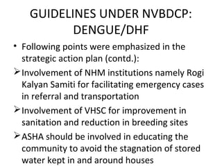 • Following points were emphasized in the
strategic action plan (contd.):
Involvement of NHM institutions namely Rogi
Kalyan Samiti for facilitating emergency cases
in referral and transportation
Involvement of VHSC for improvement in
sanitation and reduction in breeding sites
ASHA should be involved in educating the
community to avoid the stagnation of stored
water kept in and around houses
GUIDELINES UNDER NVBDCP:
DENGUE/DHF
 