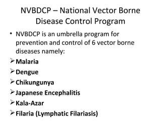 NVBDCP – National Vector Borne
Disease Control Program
• NVBDCP is an umbrella program for
prevention and control of 6 vector borne
diseases namely:
Malaria
Dengue
Chikungunya
Japanese Encephalitis
Kala-Azar
Filaria (Lymphatic Filariasis)
 