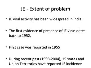 JE - Extent of problem
• JE viral activity has been widespread in India.
• The first evidence of presence of JE virus dates
back to 1952.
• First case was reported in 1955
• During recent past (1998-2004), 15 states and
Union Territories have reported JE incidence
 