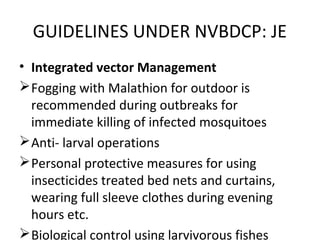 • Integrated vector Management
Fogging with Malathion for outdoor is
recommended during outbreaks for
immediate killing of infected mosquitoes
Anti- larval operations
Personal protective measures for using
insecticides treated bed nets and curtains,
wearing full sleeve clothes during evening
hours etc.
Biological control using larvivorous fishes
GUIDELINES UNDER NVBDCP: JE
 