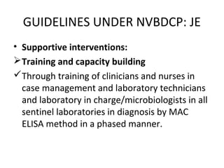 • Supportive interventions:
Training and capacity building
Through training of clinicians and nurses in
case management and laboratory technicians
and laboratory in charge/microbiologists in all
sentinel laboratories in diagnosis by MAC
ELISA method in a phased manner.
GUIDELINES UNDER NVBDCP: JE
 