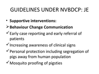 • Supportive interventions:
Behaviour Change Communication
Early case reporting and early referral of
patients
Increasing awareness of clinical signs
Personal protection including segregation of
pigs away from human population
Mosquito proofing of pigsties
GUIDELINES UNDER NVBDCP: JE
 