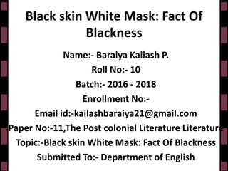 Black skin White Mask: Fact Of
Blackness
Name:- Baraiya Kailash P.
Roll No:- 10
Batch:- 2016 - 2018
Enrollment No:-
Email id:-kailashbaraiya21@gmail.com
Paper No:-11,The Post colonial Literature Literature
Topic:-Black skin White Mask: Fact Of Blackness
Submitted To:- Department of English
 