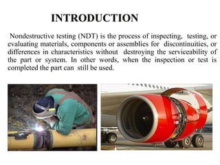 Nondestructive testing (NDT) is the process of inspecting, testing, or
evaluating materials, components or assemblies for discontinuities, or
differences in characteristics without destroying the serviceability of
the part or system. In other words, when the inspection or test is
completed the part can still be used.
 