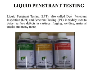 Liquid Penetrant Testing (LPT), also called Dye Penetrant
Inspection (DPI) and Penetrant Testing (PT), is widely used to
detect surface defects in castings, forging, welding, material
cracks and many more.
 