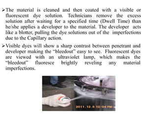 The material is cleaned and then coated with a visible or
fluorescent dye solution. Technicians remove the excess
solution after waiting for a specified time (Dwell Time) than
he/she applies a developer to the material. The developer acts
like a blotter, pulling the dye solutions out of the imperfections
due to the Capillary action.
Visible dyes will show a sharp contrast between penetrant and
developer making the “bleedout” easy to see. Fluorescent dyes
are viewed with an ultraviolet lamp, which makes the
“bleedout” fluoresce brightly reveling any material
imperfections.
 