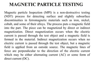 Magnetic particle Inspection (MPI) is a non-destructive testing
(NDT) process for detecting surface and slightly subsurface
discontinuities in ferromagnetic materials such as iron, nickel,
cobalt, and some of their alloys. The process puts a magnetic field
into the part. The piece can be magnetized by direct or indirect
magnetization. Direct magnetization occurs when the electric
current is passed through the test object and a magnetic field is
formed in the material. Indirect magnetization occurs when no
electric current is passed through the test object, but a magnetic
field is applied from an outside source. The magnetic lines of
force are perpendicular to the direction of the electric current
which may be either alternating current (AC) or some form of
direct current (DC).
 