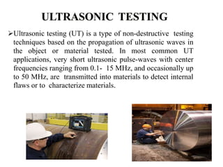Ultrasonic testing (UT) is a type of non-destructive testing
techniques based on the propagation of ultrasonic waves in
the object or material tested. In most common UT
applications, very short ultrasonic pulse-waves with center
frequencies ranging from 0.1- 15 MHz, and occasionally up
to 50 MHz, are transmitted into materials to detect internal
flaws or to characterize materials.
 