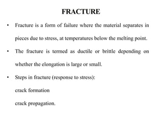 • Fracture is a form of failure where the material separates in
pieces due to stress, at temperatures below the melting point.
• The fracture is termed as ductile or brittle depending on
whether the elongation is large or small.
• Steps in fracture (response to stress):
crack formation
crack propagation.
 