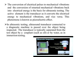  The conversion of electrical pulses to mechanical vibrations
and the conversion of returned mechanical vibrations back
into electrical energy is the basis for ultrasonic testing. The
active element is the transducer as it converts the electrical
energy to mechanical vibrations, and vice versa. This
phenomena is known as piezoelectric effect.
In ultrasonic testing, ultrasound transducer connected to
a diagnostic machine is passed over the object being
inspected. The transducer is typically separated from the
test object by a couplant (such as oil) or by water, as in
immersion testing.
 