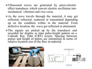 Ultrasound waves are generated by piezo-electric
effect transducer, which convert electric oscillation into
mechanical vibration and vice-versa.
As the wave travels through the material, it may get
reflected, refracted, scattered or transmitted depending
up on the condition within in the material. From
defective location, the wave get reflected or attenuated.
The signals are picked up by the transducer and
recorded for display as time pulse-height pattern on a
Cathode Ray Tube (CRT) screen. Spacing between
pulses and height of pulses are interpreted in terms of
relative location size of the flaw in material.
 