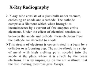  X-ray tube consists of a glass bulb under vacuum,
enclosing an anode and a cathode. The cathode
comprise a filament which when brought to
incandescence by a current of few amperes emits
electrons. Under the effect of electrical tension set
between the anode and cathode, these electrons from
the cathode are attracted to anode.
This stream of electrons is concentrated in a beam by a
cylinder or a focusing cup. The anti-cathode is a strip
of metal with high melting point seceded into the
anode at the place where it is struck by the beam
electrons. It is by impinging on the anti-cathode that
the fast moving electrons give X-rays.
X-Ray Radiography
 