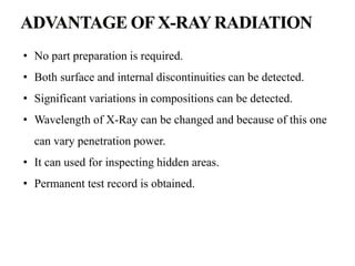 • No part preparation is required.
• Both surface and internal discontinuities can be detected.
• Significant variations in compositions can be detected.
• Wavelength of X-Ray can be changed and because of this one
can vary penetration power.
• It can used for inspecting hidden areas.
• Permanent test record is obtained.
 