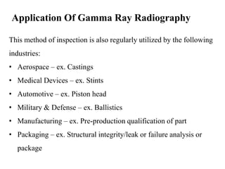 Application Of Gamma Ray Radiography
This method of inspection is also regularly utilized by the following
industries:
• Aerospace – ex. Castings
• Medical Devices – ex. Stints
• Automotive – ex. Piston head
• Military & Defense – ex. Ballistics
• Manufacturing – ex. Pre-production qualification of part
• Packaging – ex. Structural integrity/leak or failure analysis or
package
 