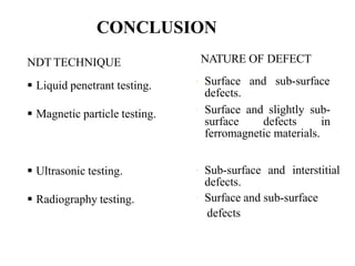 NDT TECHNIQUE
 Liquid penetrant testing.
 Magnetic particle testing.
 Ultrasonic testing.
 Radiography testing.
NATURE OF DEFECT
 Surface and sub-surface
defects.
 Surface and slightly sub-
surface defects in
ferromagnetic materials.
 Sub-surface and interstitial
defects.
 Surface and sub-surface
defects
CONCLUSION
 