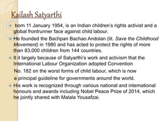 Kailash Satyarthi
 born 11 January 1954, is an Indian children’s rights activist and a
global frontrunner face against child labour.
 He founded the Bachpan Bachao Andolan (lit. Save the Childhood
Movement) in 1980 and has acted to protect the rights of more
than 83,000 children from 144 countries.
 It it largely because of Satyarthi’s work and activism that the
International Labour Organization adopted Convention
No. 182 on the worst forms of child labour, which is now
a principal guideline for governments around the world.
 His work is recognized through various national and international
honours and awards including Nobel Peace Prize of 2014, which
he jointly shared with Malala Yousafzai.
 