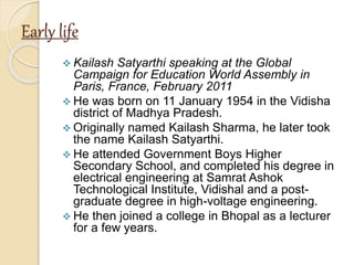 Early life
 Kailash Satyarthi speaking at the Global
Campaign for Education World Assembly in
Paris, France, February 2011
 He was born on 11 January 1954 in the Vidisha
district of Madhya Pradesh.
 Originally named Kailash Sharma, he later took
the name Kailash Satyarthi.
 He attended Government Boys Higher
Secondary School, and completed his degree in
electrical engineering at Samrat Ashok
Technological Institute, Vidishal and a post-
graduate degree in high-voltage engineering.
 He then joined a college in Bhopal as a lecturer
for a few years.
 