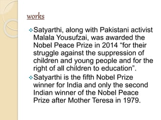 works
Satyarthi, along with Pakistani activist
Malala Yousufzai, was awarded the
Nobel Peace Prize in 2014 “for their
struggle against the suppression of
children and young people and for the
right of all children to education”.
Satyarthi is the fifth Nobel Prize
winner for India and only the second
Indian winner of the Nobel Peace
Prize after Mother Teresa in 1979.
 