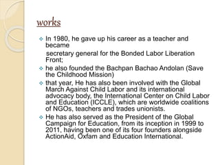 works
 In 1980, he gave up his career as a teacher and
became
secretary general for the Bonded Labor Liberation
Front;
 he also founded the Bachpan Bachao Andolan (Save
the Childhood Mission)
 that year, He has also been involved with the Global
March Against Child Labor and its international
advocacy body, the International Center on Child Labor
and Education (ICCLE), which are worldwide coalitions
of NGOs, teachers and trades unionists.
 He has also served as the President of the Global
Campaign for Education, from its inception in 1999 to
2011, having been one of its four founders alongside
ActionAid, Oxfam and Education International.
 