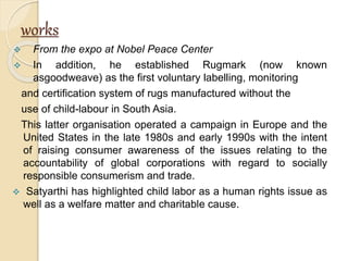 works
 From the expo at Nobel Peace Center
 In addition, he established Rugmark (now known
asgoodweave) as the first voluntary labelling, monitoring
and certification system of rugs manufactured without the
use of child-labour in South Asia.
This latter organisation operated a campaign in Europe and the
United States in the late 1980s and early 1990s with the intent
of raising consumer awareness of the issues relating to the
accountability of global corporations with regard to socially
responsible consumerism and trade.
 Satyarthi has highlighted child labor as a human rights issue as
well as a welfare matter and charitable cause.
 