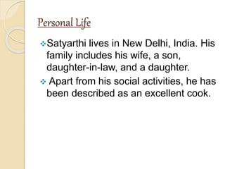 Personal Life
Satyarthi lives in New Delhi, India. His
family includes his wife, a son,
daughter-in-law, and a daughter.
 Apart from his social activities, he has
been described as an excellent cook.
 