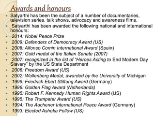 Awards and honours
 Satyarthi has been the subject of a number of documentaries,
television series, talk shows, advocacy and awareness films.
 Satyarthi has been awarded the following national and international
honours:
 2014: Nobel Peace Prize
 2009: Defenders of Democracy Award (US)
 2008: Alfonso Comin International Award (Spain)
 2007: Gold medal of the Italian Senate (2007)
 2007: recognized in the list of “Heroes Acting to End Modern Day
Slavery” by the US State Department
 2006: Freedom Award (US)
 2002: Wallenberg Medal, awarded by the University of Michigan
 1999: Friedrich Ebert Stiftung Award (Germany)
 1998: Golden Flag Award (Netherlands)
 1995: Robert F. Kennedy Human Rights Award (US)
 1995: The Trumpeter Award (US)
 1994: The Aachener International Peace Award (Germany)
 1993: Elected Ashoka Fellow (US)
 