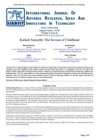 Kumar Rakesh et al, International Journal of Advance Research, Ideas and Innovations in Technology.
© 2017, www.IJARIIT.com All Rights Reserved Page | 542
ISSN: 2454-132X
Impact factor: 4.295
(Volume 3, Issue 6)
Available online at www.ijariit.com
Kailash Satyarthi: The Saviour of Childhood
Rakesh Kumar
Student
Lovely Professional University, Phagwara, Punjab
rakeshkumar19961015@gmail.com
Sunil Kumar
Student
Lovely Professional University, Phagwara, Punjab
sunilkumarkomari36@gmail.com
Sania
Student
Lovely Professional University, Phagwara, Punjab
saniababbar81@gmail.com
Nancy Rastogi
Student
Lovely Professional University, Phagwara, Punjab
nancyrastogi77@gmail.com
Abstract: It is a criminal offence to put children in awful work settings day, rejecting their right to have minimum education and
snatching away their childhood. Some studies indicate that the money they make is so negligible it may not even add to the
family's welfare. Many times it happens that economic condition is so bad that has forced the parents to make their children into
child-labourers. The case study will focus on the role played by Kailash Satyarthi in initiating to eradicate the child labour from
industries. The case will also focus on the initiatives taken by him on educating children. It will also depict what kind of
characteristics he is having as a leader and as a social entrepreneur.
Keywords: Child Labour, Kailash Satyarthi, Human Rights.
INTRODUCTION
Kailash Satyarthi (born 11 January 1954) is an Indian children's rights activist. He is the founder of Bachpan Bachao Andolan (lit.
Save the Childhood Movement), the Kailash Satyarthi Children’s Foundation, Global March against Child Labour, and Good Weave
International.
Till date, Kailash Satyarthi and his team at the Bachpan Bachao Andolan have liberated more than 86,000 children in India from
child labour, slavery, and trafficking. In 1998, Satyarthi led the Global March against Child Labour, 80,000 km long physical march
across 103 countries to put forth a global demand for child labour. The movement became one of the largest social movements ever
on behalf of exploited children. The demands of the marchers, which included children and youth, were reflected in the draft of
the ILO Convention 182 on the Worst Forms of Child Labour. The following year, the Convention was unanimously adopted at
the ILO Conference in Geneva.
Kailash Satyarthi has been a member of a UNESCO body established with the goal of providing “Education for All” and has been
on the board of the Fast Track Initiative (now known as the Global Partnership for Education). Satyarthi serves on the board and
committee of several international organisations including the Centre for Victims of Torture (USA), the International Labour Rights
Fund (USA), and the International Cocoa Foundation.
Satyarthi was among Fortune magazine’s ‘World’s Greatest Leaders’ in 2015 and was also featured in LinkedIn’s Power Profiles
List in 2017. His work has been recognized through various national and international honours and awards including the Nobel
Peace Prize of 2014, which he shared with Malala Yousafzai of Pakistan.
More recently, Satyarthi led a nationwide march, Bharat Yatra in
India covering 12,000 km in 35 days, to spread awareness about
child sexual abuse and trafficking.
 