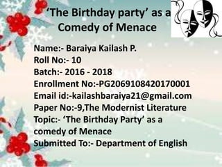 ‘The Birthday party’ as a
Comedy of Menace
Name:- Baraiya Kailash P.
Roll No:- 10
Batch:- 2016 - 2018
Enrollment No:-PG2069108420170001
Email id:-kailashbaraiya21@gmail.com
Paper No:-9,The Modernist Literature
Topic:- ‘The Birthday Party’ as a
comedy of Menace
Submitted To:- Department of English
 