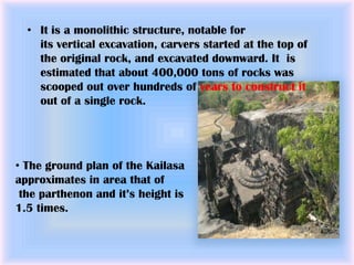 • It is a monolithic structure, notable for
    its vertical excavation, carvers started at the top of
    the original rock, and excavated downward. It is
    estimated that about 400,000 tons of rocks was
    scooped out over hundreds of years to construct it
    out of a single rock.




• The ground plan of the Kailasa
approximates in area that of
 the parthenon and it’s height is
1.5 times.
 