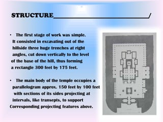 STRUCTURE______________________________/


• The first stage of work was simple.
  It consisted in excavating out of the
  hillside three huge trenches at right
  angles, cut down vertically to the level
 of the base of the hill, thus forming
 a rectangle 300 feet by 175 feet.

• The main body of the temple occupies a
 parallelogram approx. 150 feet by 100 feet
  with sections of its sides projecting at
 intervals, like transepts, to support
Corresponding projecting features above.
 