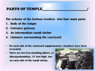 PARTS OF TEMPLE________________________/

The scheme of the Kailasa resolves into four main parts
1. Body of the temple
2. Entrance gateway
3. An intermediate nandi shrine
4. Cloisters surrounding the courtyard

• On each side of the courtyard supplementary chambers have been
  excavated.
• There are two free-standing pillars, or
  dhwajasthambhas, 51 feet high, one
  on each side of the nandi shrine.
 