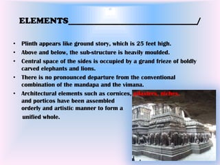 ELEMENTS______________________________/

• Plinth appears like ground story, which is 25 feet high.
• Above and below, the sub-structure is heavily moulded.
• Central space of the sides is occupied by a grand frieze of boldly
  carved elephants and lions.
• There is no pronounced departure from the conventional
  combination of the mandapa and the vimana.
• Architectural elements such as cornices, pilasters, niches,
  and porticos have been assembled
  orderly and artistic manner to form a
  unified whole.
 