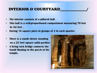 INTERIOR & COURTYARD______________/

• The interior consists of a pillared hall.
• This hall is a well-proportioned compartment measuring 70 feet
  by 62 feet .
• Having 16 square piers in groups of 4 in each quarter.

• There is a nandi shrine standing
  on a 25 feet square solid pavilion.
• A living rock bridge connects the
  Nandi Mandap to the porch of the
  temple.
 