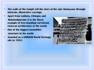 • The walls of the temple tell the story of the epic Ramayana through
  intricate, illustrative carvings.
• Apart from Lalibela, Ethiopia and
   Mahabalipuram; it is the finest
  example of free-standing carved-out,
  rock-cut architecture in the world.
• One of the biggest monolithic
   structure in the world.
• Awarded as a UNESCO World Heritage
  site in 1983.
 
