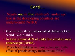 Conti….
• Nearly one in five children's under age
five in the developing countries are
underweight (WHO)
• One in every three malnourished children of the
world lives in India.
• In India, around 43% of under five children were
underweight (NFHS).
• Pre-school children are most vulnerable to the
effect of protein energy malnutrition (PEM).
 