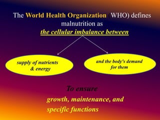 The World Health Organization (WHO) defines
malnutrition as
the cellular imbalance between
To ensure
growth, maintenance, and
specific functions
supply of nutrients
& energy
and the body's demand
for them
 