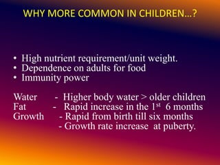 WHY MORE COMMON IN CHILDREN…?
• High nutrient requirement/unit weight.
• Dependence on adults for food
• Immunity power
Water - Higher body water > older children
Fat - Rapid increase in the 1st 6 months
Growth - Rapid from birth till six months
- Growth rate increase at puberty.
 