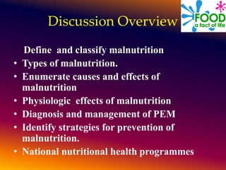 Discussion Overview
Define and classify malnutrition
• Types of malnutrition.
• Enumerate causes and effects of
malnutrition
• Physiologic effects of malnutrition
• Diagnosis and management of PEM
• Identify strategies for prevention of
malnutrition.
• National nutritional health programmes
 