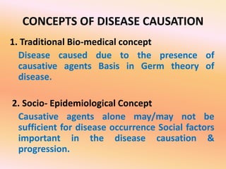 CONCEPTS OF DISEASE CAUSATION
1. Traditional Bio-medical concept
Disease caused due to the presence of
causative agents Basis in Germ theory of
disease.
2. Socio- Epidemiological Concept
Causative agents alone may/may not be
sufficient for disease occurrence Social factors
important in the disease causation &
progression.
 
