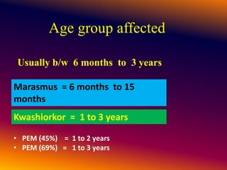 Age group affected
Usually b/w 6 months to 3 years
• PEM (45%) = 1 to 2 years
• PEM (69%) = 1 to 3 years
Marasmus = 6 months to 15
months
Kwashiorkor = 1 to 3 years
 