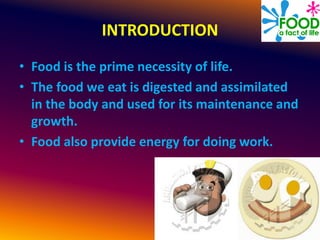INTRODUCTION
• Food is the prime necessity of life.
• The food we eat is digested and assimilated
in the body and used for its maintenance and
growth.
• Food also provide energy for doing work.
 