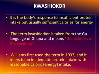 KWASHIOKOR
• It is the body’s response to insufficient protein
intake but usually sufficient calories for energy.
• The term kwashiorkor is taken from the Ga
language of Ghana and means "the sickness of
the weaning”.
• Williams first used the term in 1933, and it
refers to an inadequate protein intake with
reasonable caloric (energy) intake.
•KWASHIOKOR :-
 
